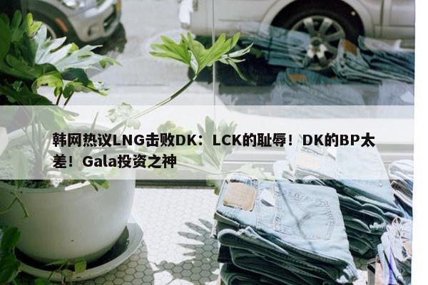 韩网热议LNG击败DK：LCK的耻辱！DK的BP太差！Gala投资之神